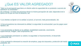 ¿Qué ES VALOR AGREGADO?
“Valor es la percepción que tiene un cliente sobre la capacidad de un producto o servicio de
satisfacer su necesidad.”
Sin embargo, no todas las personas tienen la misma percepción de valor, dependerá de la
óptica con la que se mire la situación, así:
• Los clientes se fijarán en la calidad, el precio, el servicio, trato personalizado, etc.
• A los proveedores les interesará la utilidad, la seguridad, la exclusividad, que los pagos sean
rápidos, etc.
• Los accionistas se fijarán en la utilidad, rentabilidad sostenida, crecimiento,
supervivencia, imagen, valor empresarial, etc.
• Los empleados priorizaran su salario, la seguridad, el reconocimiento, el desarrollo
profesional, etc.
• A la sociedad le interesará la creación de empleos, pago de impuestos, protección del medio
ambiente, etc.
 