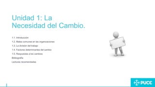 Unidad 1: La
Necesidad del Cambio.
1.1. Introducción
1.2. Males comunes en las organizaciones
1.3. La división del trabajo
1.4. Factores determinantes del cambio
1.5. Respuestas a los cambios
Bibliografía
Lecturas recomendadas
 