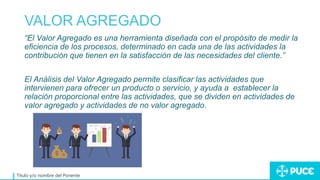 VALOR AGREGADO
Título y/o nombre del Ponente
“El Valor Agregado es una herramienta diseñada con el propósito de medir la
eficiencia de los procesos, determinado en cada una de las actividades la
contribución que tienen en la satisfacción de las necesidades del cliente.”
El Análisis del Valor Agregado permite clasificar las actividades que
intervienen para ofrecer un producto o servicio, y ayuda a establecer la
relación proporcional entre las actividades, que se dividen en actividades de
valor agregado y actividades de no valor agregado.
 
