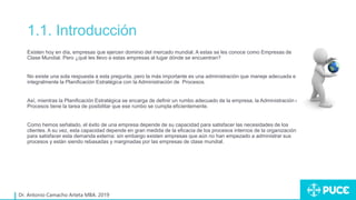 1.1. Introducción
Dr. Antonio Camacho Arteta MBA. 2019
Existen hoy en día, empresas que ejercen dominio del mercado mundial. A estas se les conoce como Empresas de
Clase Mundial. Pero ¿qué les llevo a estas empresas al lugar dónde se encuentran?
No existe una sola respuesta a esta pregunta, pero la más importante es una administración que maneje adecuada e
integralmente la Planificación Estratégica con la Administración de Procesos.
Así, mientras la Planificación Estratégica se encarga de definir un rumbo adecuado de la empresa, la Administración de
Procesos tiene la tarea de posibilitar que ese rumbo se cumpla eficientemente.
Como hemos señalado, el éxito de una empresa depende de su capacidad para satisfacer las necesidades de los
clientes. A su vez, esta capacidad depende en gran medida de la eficacia de los procesos internos de la organización
para satisfacer esta demanda externa: sin embargo existen empresas que aún no han empezado a administrar sus
procesos y están siendo rebasadas y marginadas por las empresas de clase mundial.
 