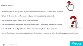 Título y/o nombre del Ponente
Recuerde siempre:
• Para eliminar el re-trabajo o los re-procesos debemos eliminar la causa que los ocasiona.
• El flujo de documentos e información debe ser minimizado (automatización).
• Los tiempos de espera deben ser lo mínimo posibles.
• Los problemas solo pueden ser resueltos identificando y eliminando las causas básicas.
• Las actividades de NVA pueden ser eliminadas si hay aceptación de la gerencia.
• Las verificaciones y aprobaciones pueden ser eliminadas a través de cambios de políticas y de procedimientos.
 