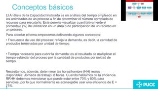 Conceptos básicos
El Análisis de la Capacidad Instalada es un análisis del tiempo empleado en
las actividades de un proceso a fin de determinar el número apropiado de
recursos para ejecutarlo. Este permite visualizar cuantitativamente el
porcentaje (%) de utilización en un área o de participación de un recurso en
un proceso.
Para abordar el tema empecemos definiendo algunos conceptos:
• Frecuencia de uso del proceso: refleja la demanda, es decir, la cantidad de
productos terminados por unidad de tiempo.
• Tiempo necesario para cubrir la demanda: es el resultado de multiplicar el
tiempo estándar del proceso por la cantidad de productos por unidad de
tiempo.
Necesitamos, además, determinar las horas/hombre (HH) reales
disponibles: Jornada de trabajo: 8 horas. Cuando hablamos de la eficiencia
RRHH debemos mencionar que puede estar entre 70% y 80% para
servicios, por lo que normalmente es aconsejable usar una eficiencia de E =
75%.
 