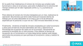 Título y/o nombre del Ponente
En la parte final, totalizamos el número de minutos que emplea cada
funcionario o área en el proceso, para esto multiplicamos la columna del
Tiempo Unitario por el valor ingresado (entre o y 1) y sumamos el
resultado.
Para obtener el número de minutos trabajados por un mes, realizamos la
operación: 60 (minutos que tiene cada hora) por 8 (horas diarias de
trabajo) por 22 (días laborables en el mes) y por 0,75 (la eficiencia
esperada por el personal, lo que nos da 7.920 minutos laborables al mes.
Finalmente, dividimos el total de minutos empleados por cada funcionario
o área para el total de minutos laborables del mes y obtenemos el
Porcentaje de ocupación de cada uno en el proceso. Obviamente se
presenta el resultado de un solo proceso. Para obtener el tiempo de
ocupación de un funcionario o un área deberíamos realizar este trabajo
para todos los procesos en que participa el funcionario o área y realizar la
sumatoria
 