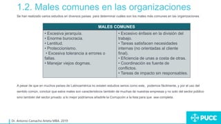 1.2. Males comunes en las organizaciones
Dr. Antonio Camacho Arteta MBA. 2019
Se han realizado varios estudios en diversos países para determinar cuáles son los males más comunes en las organizaciones
A pesar de que en muchos países de Latinoamérica no existen estudios serios como este, podemos fácilmente, y por el uso del
sentido común, concluir que estos males son característicos también de muchas de nuestras empresas y no solo del sector público
sino también del sector privado: a lo mejor podríamos añadirle la Corrupción a la lista para que sea completa.
MALES COMUNES
• Excesiva jerarquía.
• Enorme burocracia.
• Lentitud.
• Proteccionismo.
• Excesiva tolerancia a errores o
fallas.
• Manejar viejos dogmas.
• Excesivo énfasis en la división del
trabajo.
• Tareas satisfacen necesidades
internas (no orientadas al cliente
final).
• Eficiencia de unas a costa de otras.
• Coordinación es fuente de
conflictos.
• Tareas de impacto sin responsables.
 