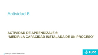 Actividad 6.
Título y/o nombre del Ponente
ACTIVIDAD DE APRENDIZAJE 6:
“MEDIR LA CAPACIDAD INSTALADA DE UN PROCESO”
 