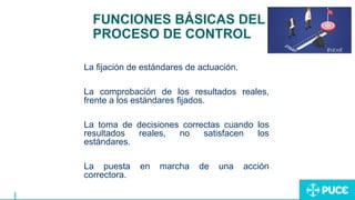 FUNCIONES BÁSICAS DEL
PROCESO DE CONTROL
La fijación de estándares de actuación.
La comprobación de los resultados reales,
frente a los estándares fijados.
La toma de decisiones correctas cuando los
resultados reales, no satisfacen los
estándares.
La puesta en marcha de una acción
correctora.
 
