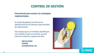 El control de gestión se centra en la
identificación de los factores claves de éxito
de cada proceso.
Esto implica que sus miembros identifiquen
con claridad, lo que sus clientes, ya sean
internos o externos, esperan de ellos.
Oportunidad
Calidad
Cumplimiento, etc.
CONTROL DE GESTIÓN
Herramienta para evaluar las estrategias
implementadas
 