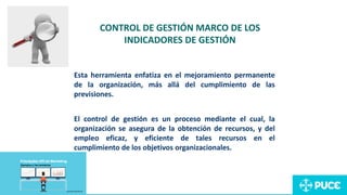 Esta herramienta enfatiza en el mejoramiento permanente
de la organización, más allá del cumplimiento de las
previsiones.
El control de gestión es un proceso mediante el cual, la
organización se asegura de la obtención de recursos, y del
empleo eficaz, y eficiente de tales recursos en el
cumplimiento de los objetivos organizacionales.
CONTROL DE GESTIÓN MARCO DE LOS
INDICADORES DE GESTIÓN
 