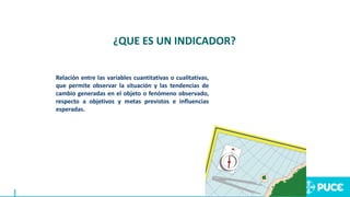 Relación entre las variables cuantitativas o cualitativas,
que permite observar la situación y las tendencias de
cambio generadas en el objeto o fenómeno observado,
respecto a objetivos y metas previstos e influencias
esperadas.
¿QUE ES UN INDICADOR?
 