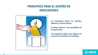 Los Indicadores deben ser sencillos,
objetivos y de fácil manejo.
Se deben adecuar a las necesidades de
la organización.
Los indicadores deben estar ligados a la
evaluación sistemática de resultados.
PRINCIPIOS PARA EL DISEÑO DE
INDICADORES
 