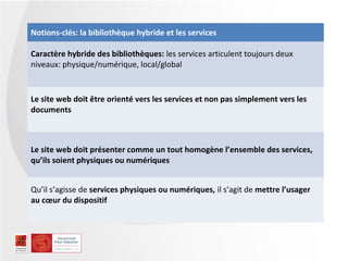 Notions-clés: la bibliothèque hybride et les services

Caractère hybride des bibliothèques: les services articulent toujours deux
niveaux: physique/numérique, local/global


Le site web doit être orienté vers les services et non pas simplement vers les
documents



Le site web doit présenter comme un tout homogène l’ensemble des services,
qu’ils soient physiques ou numériques


Qu’il s’agisse de services physiques ou numériques, il s’agit de mettre l’usager
au cœur du dispositif
 