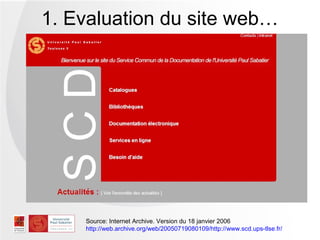1. Evaluation du site web…




    Source: Internet Archive. Version du 18 janvier 2006
    http://web.archive.org/web/20050719080109/http://www.scd.ups-tlse.fr/
 