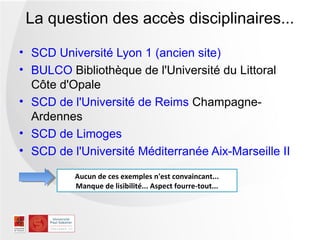 La question des accès disciplinaires...

• SCD Université Lyon 1 (ancien site)
• BULCO Bibliothèque de l'Université du Littoral
  Côte d'Opale
• SCD de l'Université de Reims Champagne-
  Ardennes
• SCD de Limoges
• SCD de l'Université Méditerranée Aix-Marseille II

          Aucun de ces exemples n'est convaincant...
          Manque de lisibilité... Aspect fourre-tout...
 