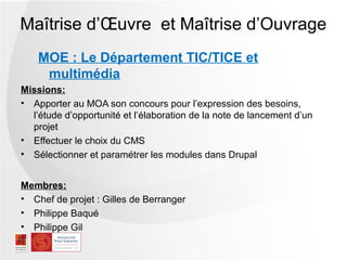 Maîtrise d’Œuvre et Maîtrise d’Ouvrage
    MOE : Le Département TIC/TICE et
     multimédia
Missions:
• Apporter au MOA son concours pour l’expression des besoins,
  l’étude d’opportunité et l’élaboration de la note de lancement d’un
  projet
• Effectuer le choix du CMS
• Sélectionner et paramétrer les modules dans Drupal


Membres:
• Chef de projet : Gilles de Berranger
• Philippe Baqué
• Philippe Gil
 