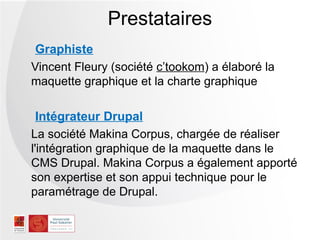 Prestataires
 Graphiste
Vincent Fleury (société c’tookom) a élaboré la
maquette graphique et la charte graphique

  Intégrateur Drupal
La société Makina Corpus, chargée de réaliser
l'intégration graphique de la maquette dans le
CMS Drupal. Makina Corpus a également apporté
son expertise et son appui technique pour le
paramétrage de Drupal.
 