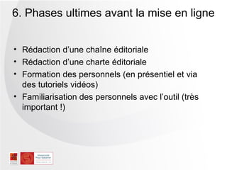 6. Phases ultimes avant la mise en ligne


• Rédaction d’une chaîne éditoriale
• Rédaction d’une charte éditoriale
• Formation des personnels (en présentiel et via
  des tutoriels vidéos)
• Familiarisation des personnels avec l’outil (très
  important !)
 