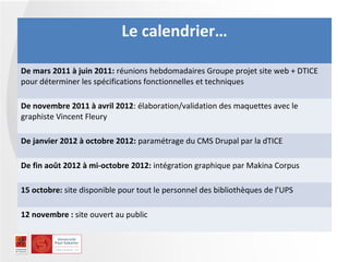 Le calendrier…

De mars 2011 à juin 2011: réunions hebdomadaires Groupe projet site web + DTICE
pour déterminer les spécifications fonctionnelles et techniques

De novembre 2011 à avril 2012: élaboration/validation des maquettes avec le
graphiste Vincent Fleury

De janvier 2012 à octobre 2012: paramétrage du CMS Drupal par la dTICE

De fin août 2012 à mi-octobre 2012: intégration graphique par Makina Corpus

15 octobre: site disponible pour tout le personnel des bibliothèques de l’UPS

12 novembre : site ouvert au public
 