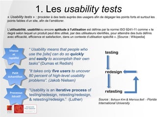 1. Les usability tests
« Usability tests » : procéder à des tests auprès des usagers afin de dégager les points forts et surtout les
points faibles d’un site, afin de l’améliorer.

L’utilisabilité, usabilité ou encore aptitude à l'utilisation est définie par la norme ISO 9241-11 comme « le
degré selon lequel un produit peut être utilisé, par des utilisateurs identifiés, pour atteindre des buts définis
avec efficacité, efficience et satisfaction, dans un contexte d’utilisation spécifié ». [Source : Wikipedia]



 Vitesse
  Vitesse        “ Usability means that people who
    et           use the [site] can do so quickly                          testing
     et
 rapidité
  rapidité       and easily to accomplish their own
                 tasks” (Dumas et Redish)

   Petit
                 “It takes only five users to uncover                      redesign
échantillon      80 percent of high-level usability
                 problems”. (Jakob Nielsen)

                 “Usability is an iterative process of                     retesting
 Processus
  itératif       testing/redesign, retesting/redesign,
                 & retesting/redesign.” (Luther)                      Source : Bohyun Kim & Marissa Ball - Florida
                                                                      International University
 