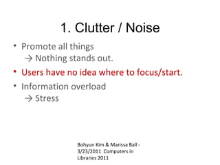 1. Clutter / Noise
• Promote all things
   → Nothing stands out.
• Users have no idea where to focus/start.
• Information overload
   → Stress



               Bohyun Kim & Marissa Ball -
               3/23/2011 Computers in
               Libraries 2011
 