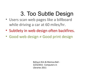 3. Too Subtle Design
• Users scan web pages like a billboard
  while driving a car at 60 miles/hr.
• Subtlety in web design often backfires.
• Good web design ≠ Good print design




                Bohyun Kim & Marissa Ball -
                3/23/2011 Computers in
                Libraries 2011
 