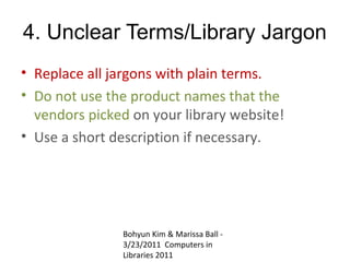 4. Unclear Terms/Library Jargon
• Replace all jargons with plain terms.
• Do not use the product names that the
  vendors picked on your library website!
• Use a short description if necessary.




               Bohyun Kim & Marissa Ball -
               3/23/2011 Computers in
               Libraries 2011
 