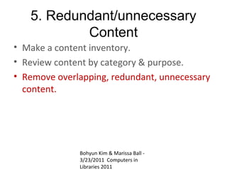 5. Redundant/unnecessary
           Content
• Make a content inventory.
• Review content by category & purpose.
• Remove overlapping, redundant, unnecessary
  content.




              Bohyun Kim & Marissa Ball -
              3/23/2011 Computers in
              Libraries 2011
 