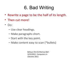 6. Bad Writing
• Rewrite a page to be the half of its length.
• Then cut more!
• Do:
  – Use clear headings.
  – Make paragraphs short.
  – Start with the key point.
  – Make content easy to scan (*bullets)


                 Bohyun Kim & Marissa Ball -
                 3/23/2011 Computers in
                 Libraries 2011
 