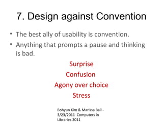 7. Design against Convention
• The best ally of usability is convention.
• Anything that prompts a pause and thinking
  is bad.
                     Surprise
                    Confusion
                Agony over choice
                      Stress
               Bohyun Kim & Marissa Ball -
               3/23/2011 Computers in
               Libraries 2011
 