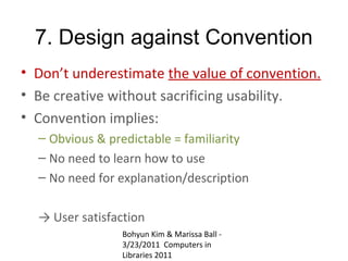 7. Design against Convention
• Don’t underestimate the value of convention.
• Be creative without sacrificing usability.
• Convention implies:
  – Obvious & predictable = familiarity
  – No need to learn how to use
  – No need for explanation/description

  → User satisfaction
                Bohyun Kim & Marissa Ball -
                3/23/2011 Computers in
                Libraries 2011
 