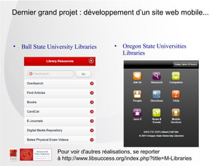 Dernier grand projet : développement d’un site web mobile...



• Ball State University Libraries       •   Oregon State Universities
                                            Libraries




                 Pour voir d'autres réalisations, se reporter
                 à http://www.libsuccess.org/index.php?title=M-Libraries
 
