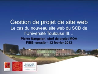 Gestion de projet de site web
Le cas du nouveau site web du SCD de
       l’Université Toulouse III…
    Pierre Naegelen, chef de projet MOA
       FIBE- enssib – 12 février 2013
 