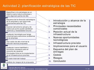 Actividad 2: planificación estratégica de las TIC Introducción y alcance de la estrategia Principales necesidades comerciales Posición actual de la infraestructura Nuevas oportunidades tecnológicas Infraestructura prevista Implicaciones para el usuario Esquema del plan de entregas Costes Riesgos Conclusión Especificar si la estrategia es un objetivo para toda la empresa o para alguna/s partes de ella Esquema de la dirección estratégica de la empresa y sus retos más importantes para las TIC. Examen del entorno actual y de hasta qué punto puede satisfacer objetivos y necesidades futuras Cualquier tecnología que tenga potencial para solucionar problemas de la empresa Una visión de alto nivel de la solución técnica propuesta Cualquier nueva habilidad o formación necesaria para el conjunto de usuarios Principales hitos en la implantación de la infraestructura prevista El coste total del trabajo Análisis de riesgos de la propuesta 