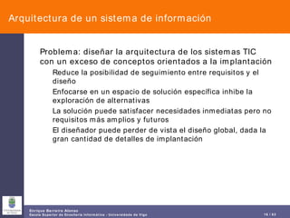 Arquitectura de un sistema de información Problema: diseñar la arquitectura de los sistemas TIC con un exceso de conceptos orientados a la implantación Reduce la posibilidad de seguimiento entre requisitos y el diseño Enfocarse en un espacio de solución específica inhibe la exploración de alternativas La solución puede satisfacer necesidades inmediatas pero no requisitos más amplios y futuros El diseñador puede perder de vista el diseño global, dada la gran cantidad de detalles de implantación 