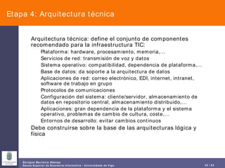 Etapa 4: Arquitectura técnica Arquitectura técnica: define el conjunto de componentes recomendado para la infraestructura TIC: Plataforma: hardware, procesamiento, memoria,… Servicios de red: transmisión de voz y datos Sistema operativo: compatibilidad, dependencia de plataforma,… Base de datos: da soporte a la arquitectura de datos Aplicaciones de red: correo electrónico, EDI, internet, intranet, software de trabajo en grupo Protocolos de comunicaciones Configuración del sistema: cliente/servidor, almacenamiento de datos en repositorio central, almacenamiento distribuido,… Aplicaciones: gran dependencia de la plataforma y el sistema operativo, problemas de cambio de cultura, coste,… Entornos de desarrollo: evitar cambios continuos Debe construirse sobre la base de las arquitecturas lógica y física 