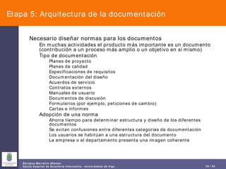 Etapa 5: Arquitectura de la documentación Necesario diseñar normas para los documentos En muchas actividades el producto más importante es un documento (contribución a un proceso más amplio o un objetivo en sí mismo) Tipo de documentación Planes de proyecto Planes de calidad Especificaciones de requisitos Documentación del diseño Acuerdos de servicio Contratos externos Manuales de usuario Documentos de discusión Formularios (por ejemplo, peticiones de cambio) Cartas e informes Adopción de una norma Ahorra tiempo para determinar estructura y diseño de los diferentes documentos Se evitan confusiones entre diferentes categorías de documentación Los usuarios se habitúan a una estructura del documento La empresa o el departamento presenta una imagen coherente 