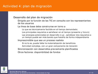 Actividad 4: plan de migración Desarrollo del plan de migración Dirigido por la función de las TIC en consulta con los representantes de los usuarios La línea de base debe construirse en torno a Lo que es técnicamente factible en el tiempo demandado; Los principales requisitos a satisfacer en el tiempo (presente y futuro) Las sinergias potenciales en desarrollo (v.gr., satisfacer dos requisitos a un tiempo puede ser más barato que hacerlo de forma independiente Imprescindible que sea un proceso realista Si no lo es, puede fallar la materialización de beneficios Actividad compleja, con un gran componente de iteración Sincronización con desarrollos previamente planificados Otros factores: disponibilidad de fondos 