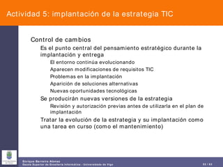 Actividad 5: implantación de la estrategia TIC Control de cambios Es el punto central del pensamiento estratégico durante la implantación y entrega El entorno continúa evolucionando Aparecen modificaciones de requisitos TIC Problemas en la implantación Aparición de soluciones alternativas Nuevas oportunidades tecnológicas Se producirán nuevas versiones de la estrategia Revisión y autorización previas antes de utilizarla en el plan de implantación Tratar la evolución de la estrategia y su implantación como una tarea en curso (como el mantenimiento) 