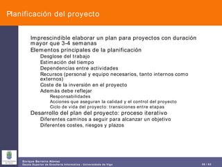 Planificación del proyecto Imprescindible elaborar un plan para proyectos con duración mayor que 3-4 semanas Elementos principales de la planificación Desglose del trabajo Estimación del tiempo Dependencias entre actividades Recursos (personal y equipo necesarios, tanto internos como externos) Coste de la inversión en el proyecto Además debe reflejar Responsabilidades  Acciones que aseguran la calidad y el control del proyecto Ciclo de vida del proyecto: transiciones entre etapas Desarrollo del plan del proyecto: proceso iterativo Diferentes caminos a seguir para alcanzar un objetivo Diferentes costes, riesgos y plazos 