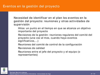 Eventos en la gestión del proyecto Necesidad de identificar en el plan los eventos en la gestión del proyecto: reuniones y otras actividades de supervisión Hitos: un punto en el tiempo en que se alcanza un objetivo importante del proyecto Revisiones de la gestión: reuniones regulares del comité del proyecto (una vez al mes, cuando haya eventos significativos,…) Reuniones del comité de control de la configuración Revisiones de calidad Reuniones entre el jefe del proyecto y el equipo (o representantes) 