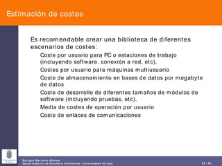 Estimación de costes Es recomendable crear una biblioteca de diferentes escenarios de costes: Coste por usuario para PC o estaciones de trabajo (incluyendo software, conexión a red, etc). Costes por usuario para máquinas multiusuario Coste de almacenamiento en bases de datos por megabyte de datos Coste de desarrollo de diferentes tamaños de módulos de software (incluyendo pruebas, etc). Media de costes de operación por usuario Coste de enlaces de comunicaciones 