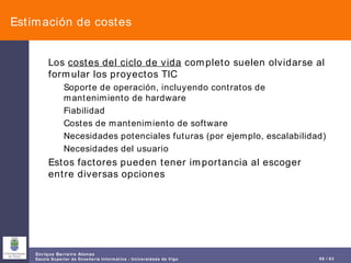 Estimación de costes Los  costes del ciclo de vida  completo suelen olvidarse al formular los proyectos TIC Soporte de operación, incluyendo contratos de mantenimiento de hardware Fiabilidad Costes de mantenimiento de software Necesidades potenciales futuras (por ejemplo, escalabilidad) Necesidades del usuario Estos factores pueden tener importancia al escoger entre diversas opciones 
