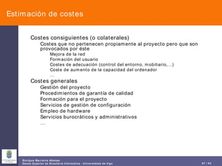 Estimación de costes Costes consiguientes (o colaterales) Costes que no pertenecen propiamente al proyecto pero que son provocados por éste Mejora de la red Formación del usuario Costes de adecuación (control del entorno, mobiliario,…) Coste de aumento de la capacidad del ordenador … Costes generales Gestión del proyecto Procedimientos de garantía de calidad Formación para el proyecto Servicios de gestión de configuración Empleo de hardware Servicios burocráticos y administrativos … 