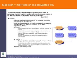 Medición y métricas en los proyectos TIC “ Cuando pueda medir lo que está diciendo y expresarlo con números, ya conoces algo sobre ello; cuando no puedas medir, cuando no puedas expresar lo que dices con números, tu conocimiento es precario y deficiente.”  (Lord Kelvin) Métricas cualquier medida relacionada con un sistema, proceso o documentación de software. medida cuantitativa del grado en que un sistema, componente o proceso posee un atributo dado  (IEEE Standard Glossary of Software Engineering, 1993) Ejemplos: métricas para calcular el tamaño del un producto en líneas de código métricas de la claridad de un párrafo en un texto escrito, por ejemplo, en un manual (índice de Fog) número de errores localizados en un producto software entregado número de personas-día necesarias para desarrollar un componente ... Se aplican a: Procesos (métricas de control): por ejemplo, tiempo y esfuerzo medios necesarios para corregir un error. Productos (métricas de predicción): complejidad ciclomática de un módulo, número de métodos y atributos asociados con los objetos de un diseño,... Permiten tomar decisiones Proceso de software Producto de software Métricas de predicción Métricas de control Decisiones administrativas 