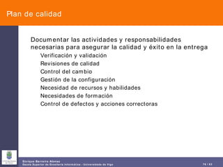 Plan de calidad Documentar las actividades y responsabilidades necesarias para asegurar la calidad y éxito en la entrega Verificación y validación Revisiones de calidad Control del cambio Gestión de la configuración Necesidad de recursos y habilidades Necesidades de formación Control de defectos y acciones correctoras 