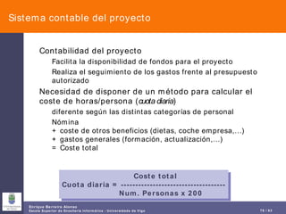 Sistema contable del proyecto Contabilidad del proyecto Facilita la disponibilidad de fondos para el proyecto Realiza el seguimiento de los gastos frente al presupuesto autorizado Necesidad de disponer de un método para calcular el coste de horas/persona ( cuota diaria )  diferente según las distintas categorías de personal Nómina + coste de otros beneficios (dietas, coche empresa,…) + gastos generales (formación, actualización,…) = Coste total   Coste total Cuota diaria = ------------------------------------ Num. Personas x 200 