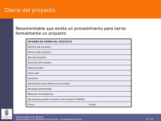 Cierre del proyecto Recomendable que exista un procedimiento para cerrar formalmente un proyecto Firma:  Fecha: ¿Es preciso guardar el archivo del proyecto? (SI/NO) Resumen de beneficios: Devengos pendientes: Justificación de la diferencia (si existe): Variación: Coste real: Coste previsto: Fecha de terminación: Jefe del proyecto: Número del proyecto: Nombre del proyecto: INFORME DE CIERRE DEL PROYECTO 