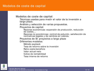 Modelos de coste de capital Modelos de coste de capital: Técnicas usadas para medir el valor de la inversión a largo plazo. Análisis y selección de varias propuestas. Proyectos de capital: Razones económicas: expansión de producción, reducción de costes,... Razones no económicas: control de polución, satisfacción de normativas legales y de cambios en valores. Proyectos de SI: proyectos a largo plazo Diferentes modelos: Método payback Tasa de retorno sobre la inversión Ratio coste-beneficio Valor actual neto Índice de rentabilidad Tasa interna de retorno 