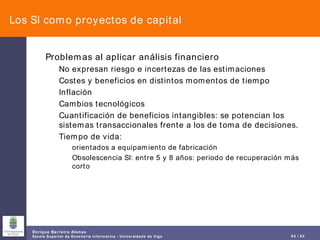 Los SI como proyectos de capital Problemas al aplicar análisis financiero No expresan riesgo e incertezas de las estimaciones Costes y beneficios en distintos momentos de tiempo Inflación Cambios tecnológicos Cuantificación de beneficios intangibles: se potencian los sistemas transaccionales frente a los de toma de decisiones. Tiempo de vida:  orientados a equipamiento de fabricación Obsolescencia SI: entre 5 y 8 años: periodo de recuperación más corto 