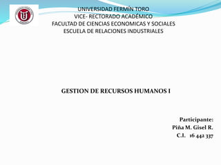 UNIVERSIDAD FERMÍN TORO 
VICE- RECTORADO ACADÉMICO 
FACULTAD DE CIENCIAS ECONOMICAS Y SOCIALES 
ESCUELA DE RELACIONES INDUSTRIALES 
GESTION DE RECURSOS HUMANOS I 
Participante: 
Piña M. Gisel R. 
C.I. 16 442 337 
 