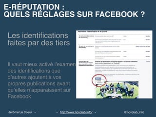 E-RÉPUTATION :
QUELS RÉGLAGES SUR FACEBOOK ?
@novolab_info- http://www.novolab.info/ -Jérôme Le Coeur -
Les identiﬁcations
faites par des tiers
Il vaut mieux activé l’examen
des identiﬁcations que
d’autres ajoutent à vos
propres publications avant
qu’elles n’apparaissent sur
Facebook
 